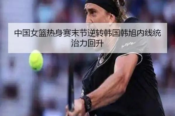 中国女篮热身赛末节逆转韩国韩旭内线统治力回升